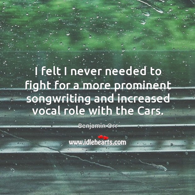 I felt I never needed to fight for a more prominent songwriting and increased vocal role with the cars. Benjamin Orr Picture Quote
