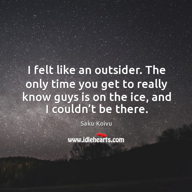 I felt like an outsider. The only time you get to really know guys is on the ice, and I couldn’t be there. Saku Koivu Picture Quote