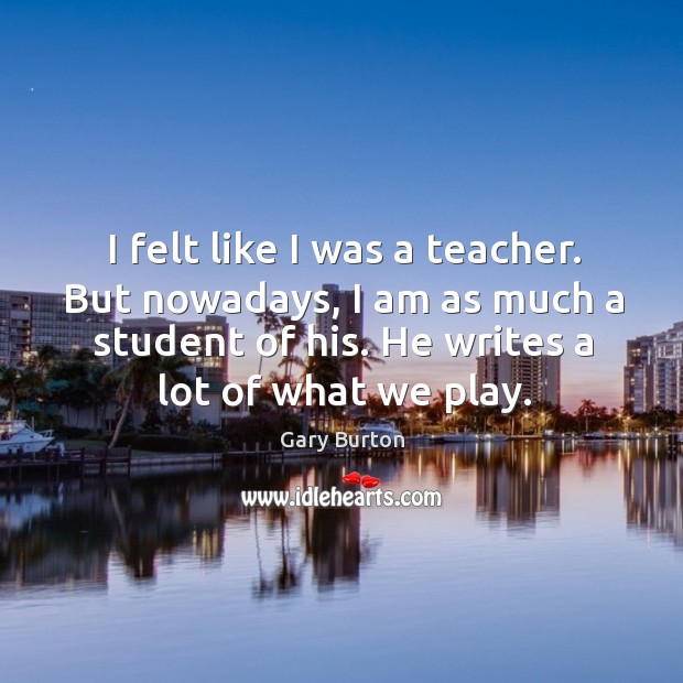 I felt like I was a teacher. But nowadays, I am as much a student of his. Gary Burton Picture Quote
