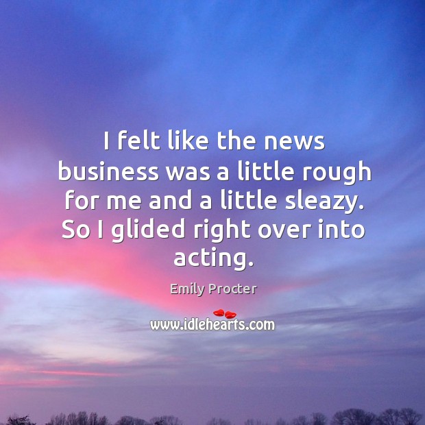 I felt like the news business was a little rough for me and a little sleazy. So I glided right over into acting. Emily Procter Picture Quote