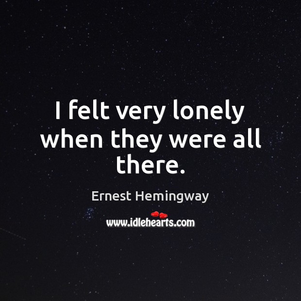 I felt very lonely when they were all there. Ernest Hemingway Picture Quote