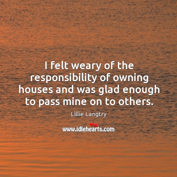 I felt weary of the responsibility of owning houses and was glad enough to pass mine on to others. Lillie Langtry Picture Quote