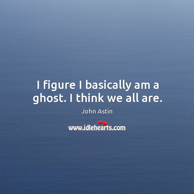 I figure I basically am a ghost. I think we all are. Image