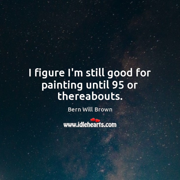 I figure I’m still good for painting until 95 or thereabouts. Bern Will Brown Picture Quote