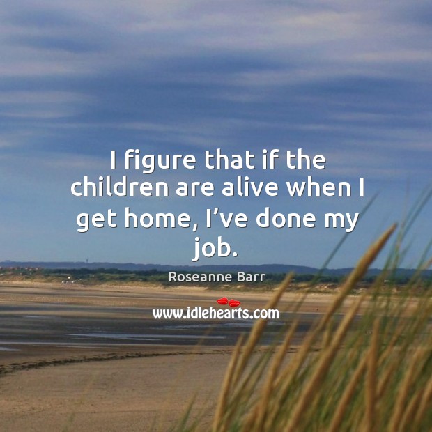 I figure that if the children are alive when I get home, I’ve done my job. Roseanne Barr Picture Quote