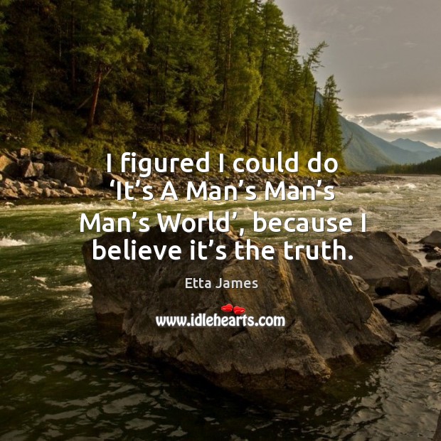 I figured I could do ‘it’s a man’s man’s man’s world’, because I believe it’s the truth. Image