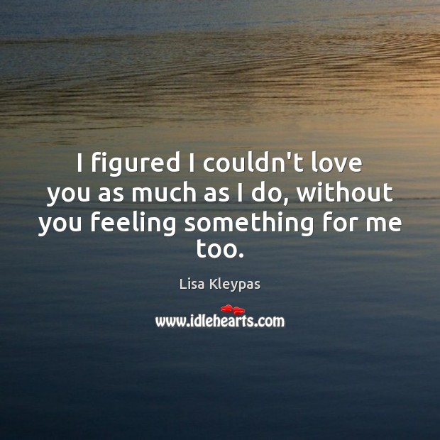 I figured I couldn’t love you as much as I do, without you feeling something for me too. Lisa Kleypas Picture Quote
