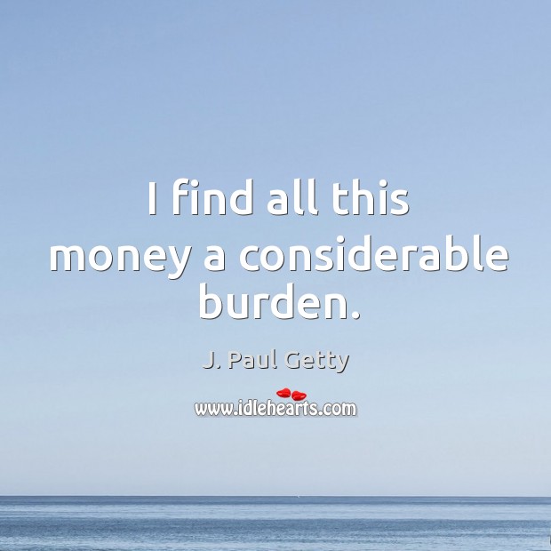 I find all this money a considerable burden. J. Paul Getty Picture Quote