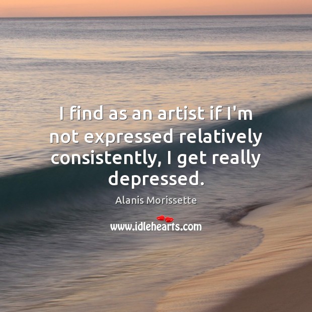 I find as an artist if I’m not expressed relatively consistently, I get really depressed. Alanis Morissette Picture Quote