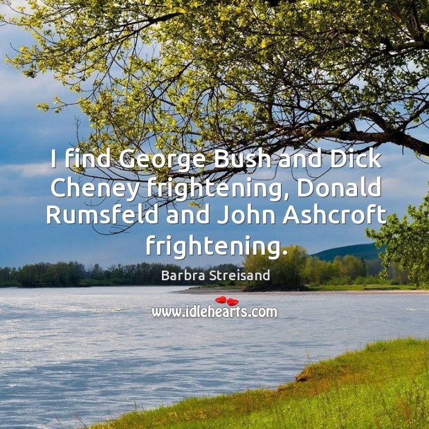 I find george bush and dick cheney frightening, donald rumsfeld and john ashcroft frightening. Barbra Streisand Picture Quote