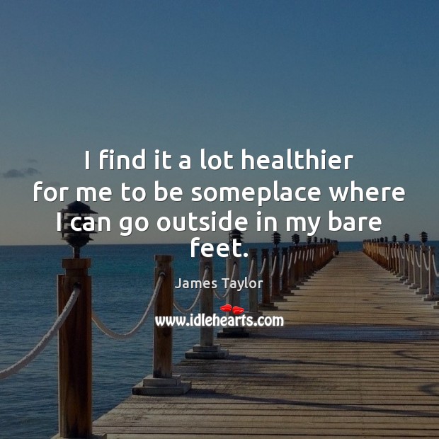 I find it a lot healthier for me to be someplace where I can go outside in my bare feet. 