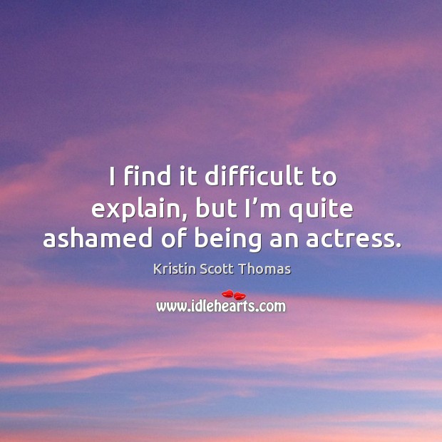 I find it difficult to explain, but I’m quite ashamed of being an actress. Kristin Scott Thomas Picture Quote