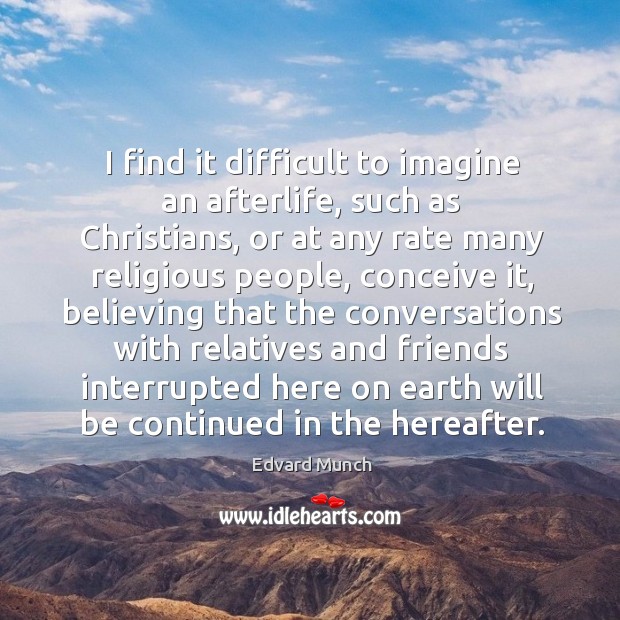 I find it difficult to imagine an afterlife, such as christians, or at any rate many religious people Image