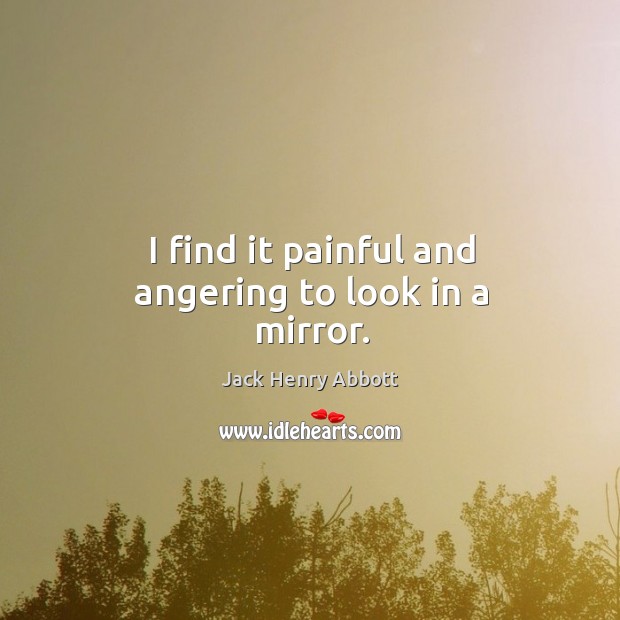I find it painful and angering to look in a mirror. Jack Henry Abbott Picture Quote