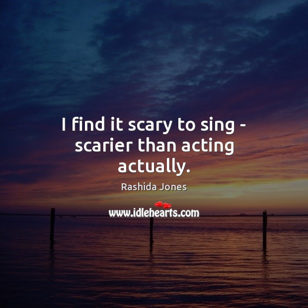 I find it scary to sing – scarier than acting actually. 