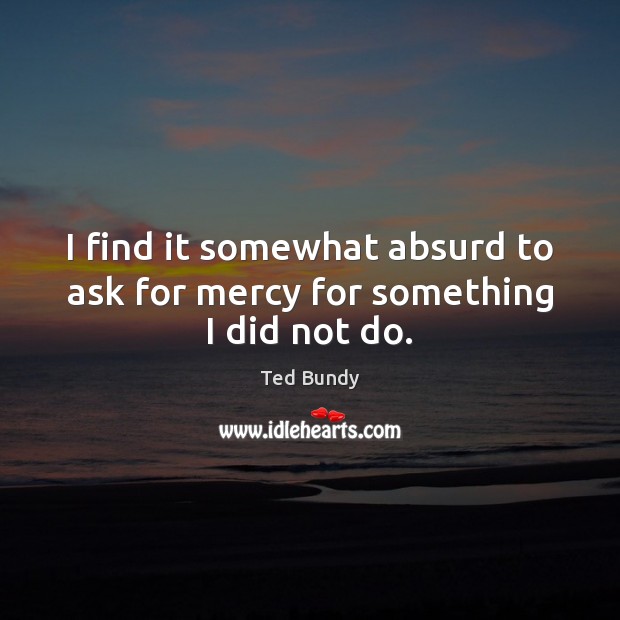 I find it somewhat absurd to ask for mercy for something I did not do. Ted Bundy Picture Quote