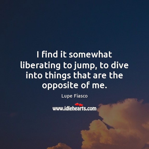 I find it somewhat liberating to jump, to dive into things that are the opposite of me. Lupe Fiasco Picture Quote