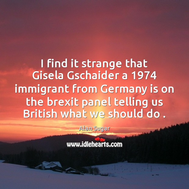 I find it strange that Gisela Gschaider a 1974 immigrant from Germany is Alan Sugar Picture Quote