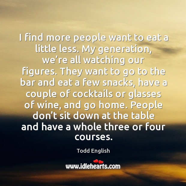 I find more people want to eat a little less. My generation, we’re all watching our figures. Todd English Picture Quote