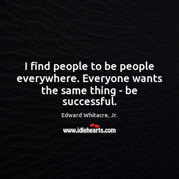I find people to be people everywhere. Everyone wants the same thing – be successful. Edward Whitacre, Jr. Picture Quote