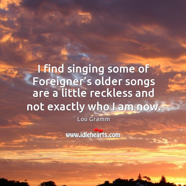 I find singing some of foreigner’s older songs are a little reckless and not exactly who I am now. Lou Gramm Picture Quote