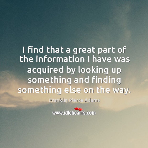 I find that a great part of the information I have was acquired by looking up something and finding something else on the way. Franklin Pierce Adams Picture Quote