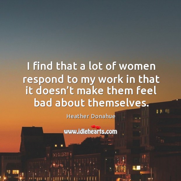 I find that a lot of women respond to my work in that it doesn’t make them feel bad about themselves. Heather Donahue Picture Quote