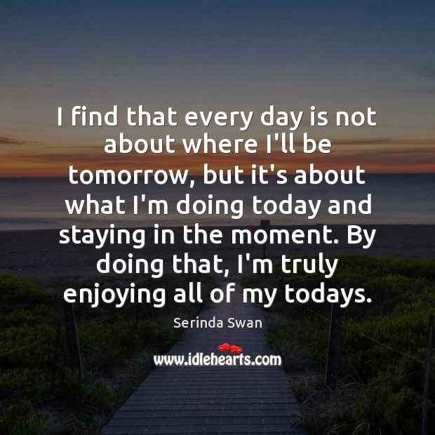 I find that every day is not about where I’ll be tomorrow, Serinda Swan Picture Quote
