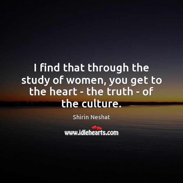 I find that through the study of women, you get to the heart – the truth – of the culture. Shirin Neshat Picture Quote