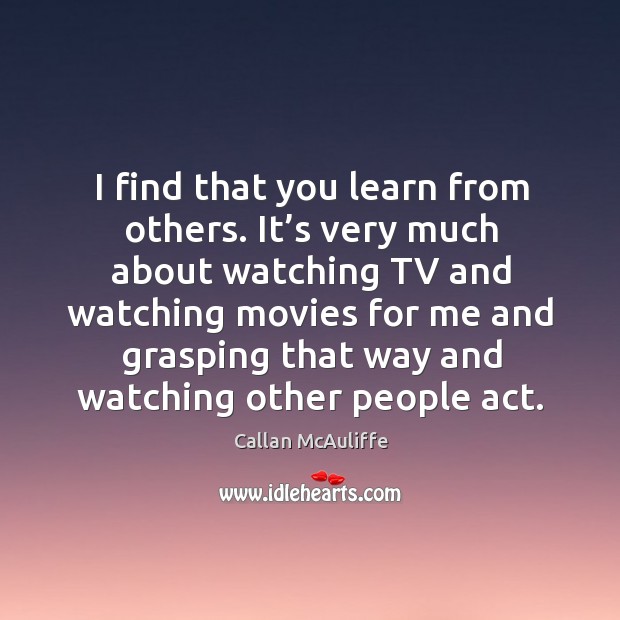 I find that you learn from others. It’s very much about watching tv and watching movies for me and grasping Callan McAuliffe Picture Quote