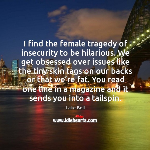 I find the female tragedy of insecurity to be hilarious. We get obsessed over issues like Image
