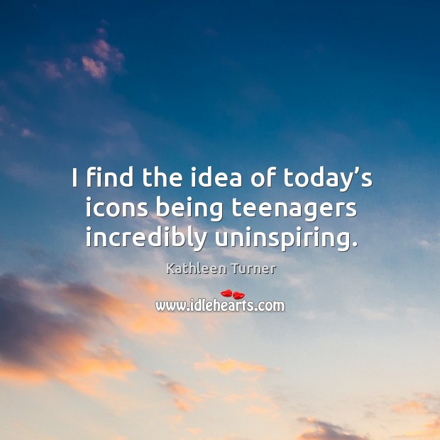 I find the idea of today’s icons being teenagers incredibly uninspiring. 