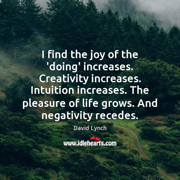 I find the joy of the ‘doing’ increases. Creativity increases. Intuition increases. David Lynch Picture Quote
