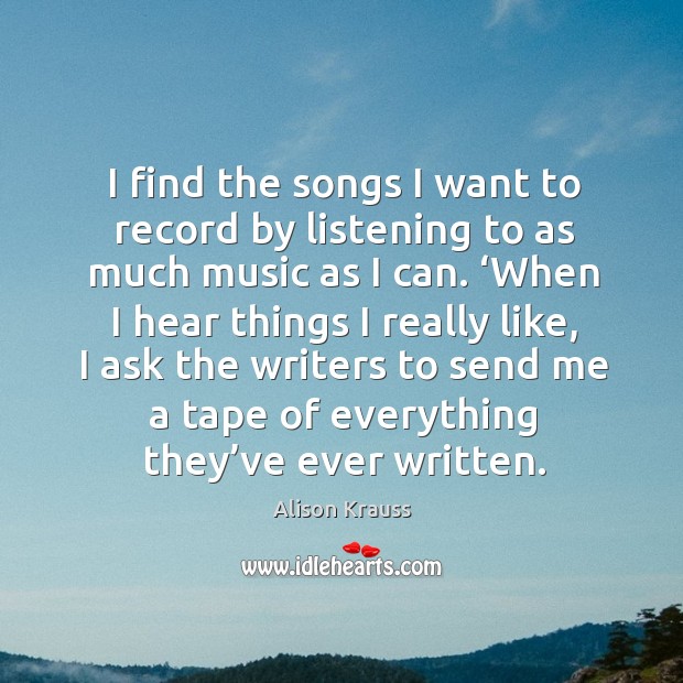 I find the songs I want to record by listening to as much music as I can. Alison Krauss Picture Quote