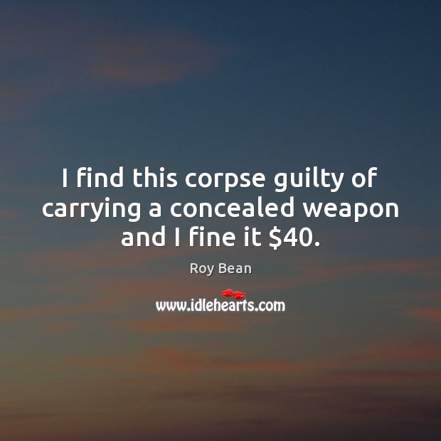 I find this corpse guilty of carrying a concealed weapon and I fine it $40. Roy Bean Picture Quote