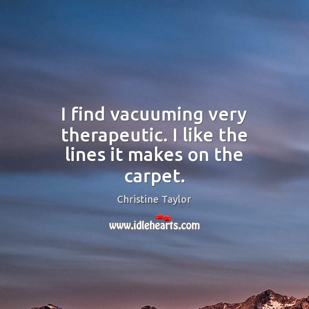 I find vacuuming very therapeutic. I like the lines it makes on the carpet. Christine Taylor Picture Quote