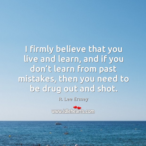 I firmly believe that you live and learn, and if you don’t learn from past mistakes, then you need to be drug out and shot. 