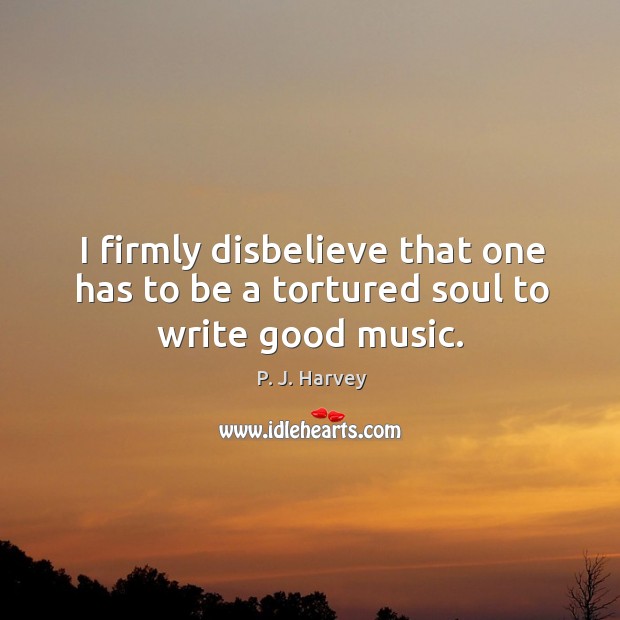 I firmly disbelieve that one has to be a tortured soul to write good music. P. J. Harvey Picture Quote