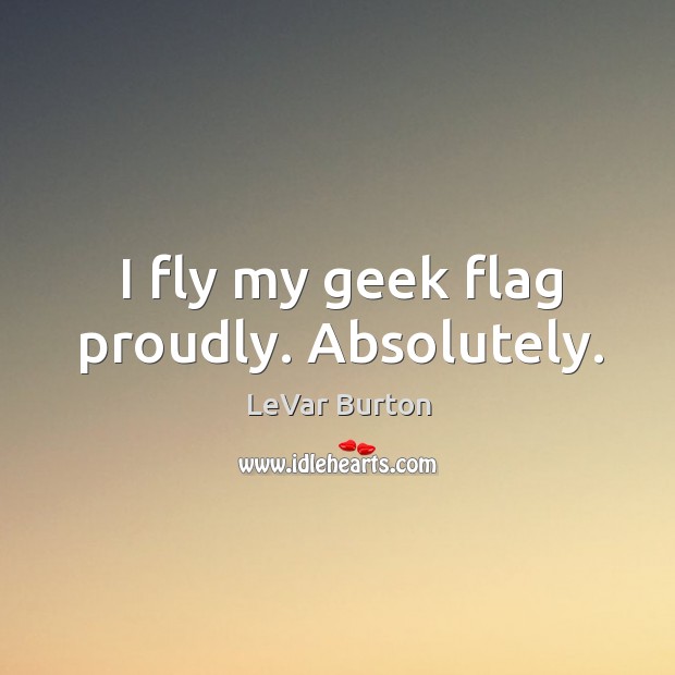 I fly my geek flag proudly. Absolutely. LeVar Burton Picture Quote