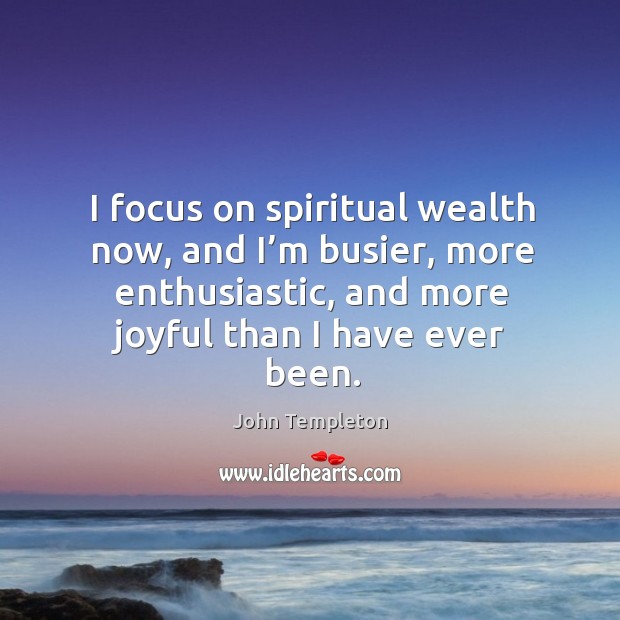 I focus on spiritual wealth now, and I’m busier, more enthusiastic, and more joyful than I have ever been. John Templeton Picture Quote