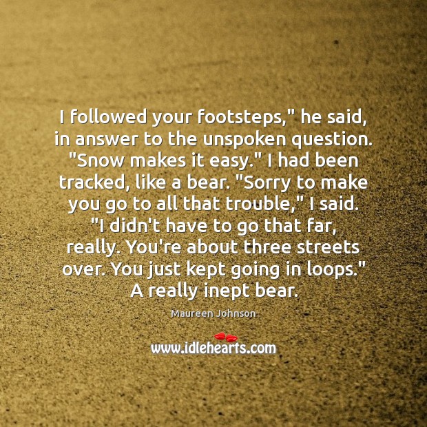 I followed your footsteps,” he said, in answer to the unspoken question. “ Maureen Johnson Picture Quote