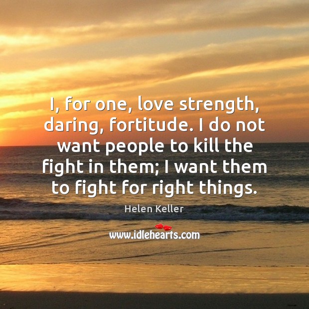 I, for one, love strength, daring, fortitude. I do not want people 