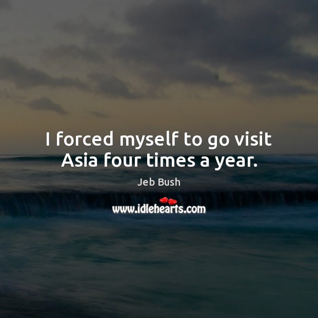 I forced myself to go visit Asia four times a year. Jeb Bush Picture Quote