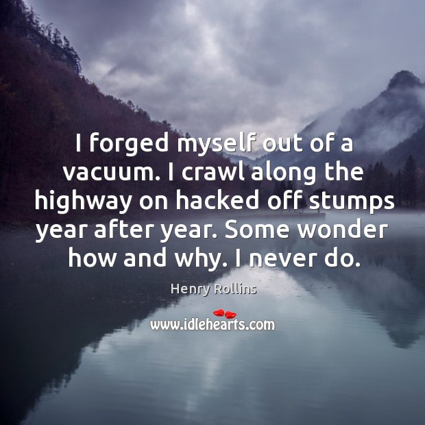 I forged myself out of a vacuum. I crawl along the highway on hacked off stumps year after year. 