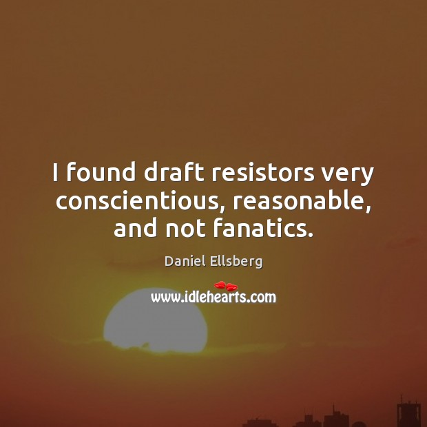 I found draft resistors very conscientious, reasonable, and not fanatics. Daniel Ellsberg Picture Quote