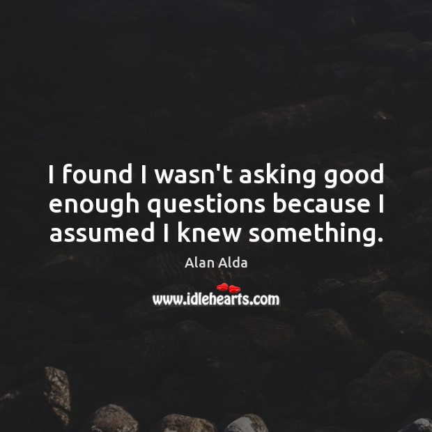 I found I wasn’t asking good enough questions because I assumed I knew something. Image