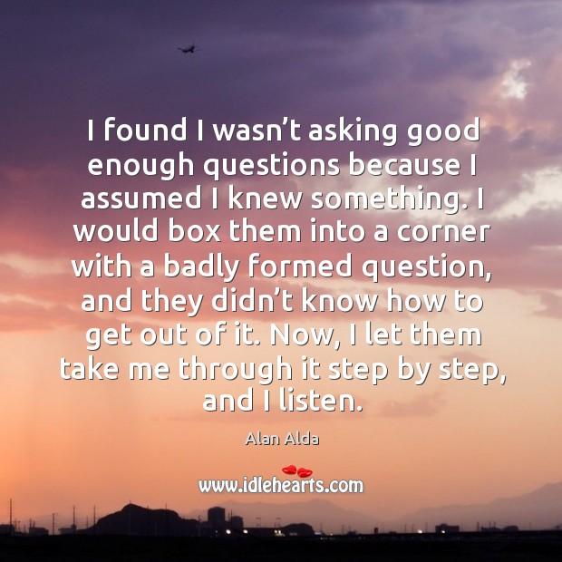 I found I wasn’t asking good enough questions because I assumed I knew something. Alan Alda Picture Quote