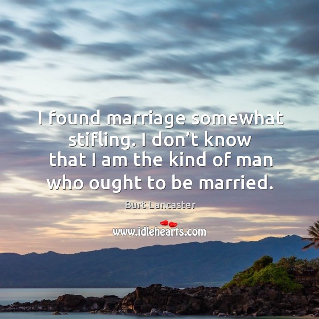 I found marriage somewhat stifling. I don’t know that I am the kind of man who ought to be married. Burt Lancaster Picture Quote