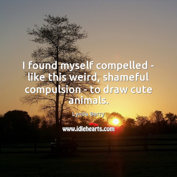 I found myself compelled – like this weird, shameful compulsion – to draw cute animals. Lynda Barry Picture Quote