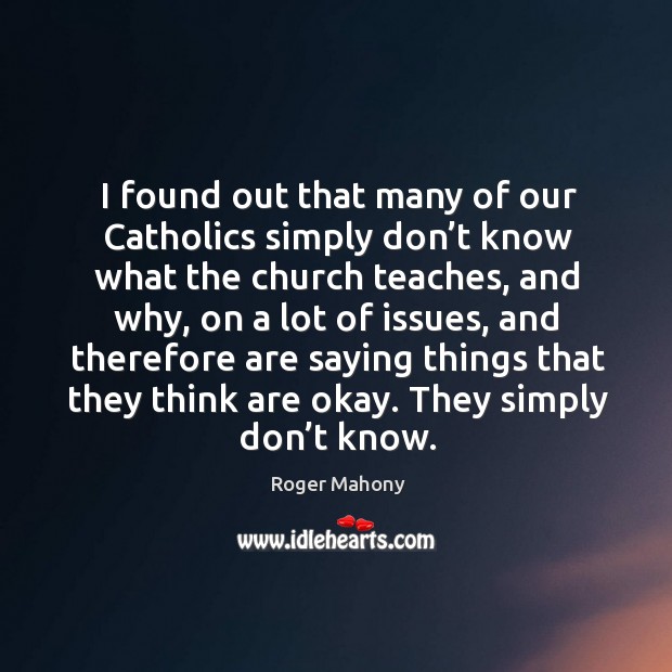 I found out that many of our catholics simply don’t know what the church teaches Roger Mahony Picture Quote